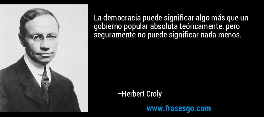 La democracia puede significar algo más que un gobierno popular absoluta teóricamente, pero seguramente no puede significar nada menos. – Herbert Croly