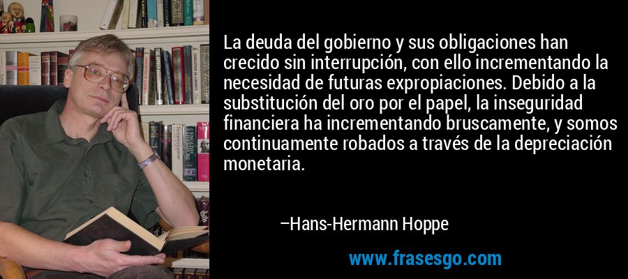 La deuda del gobierno y sus obligaciones han crecido sin interrupción, con ello incrementando la necesidad de futuras expropiaciones. Debido a la substitución del oro por el papel, la inseguridad financiera ha incrementando bruscamente, y somos continuamente robados a través de la depreciación monetaria. – Hans-Hermann Hoppe