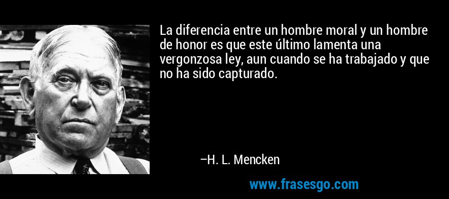 La diferencia entre un hombre moral y un hombre de honor es que este último lamenta una vergonzosa ley, aun cuando se ha trabajado y que no ha sido capturado. – H. L. Mencken