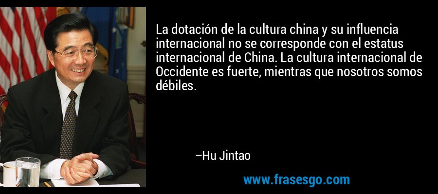 La dotación de la cultura china y su influencia internacional no se corresponde con el estatus internacional de China. La cultura internacional de Occidente es fuerte, mientras que nosotros somos débiles. – Hu Jintao
