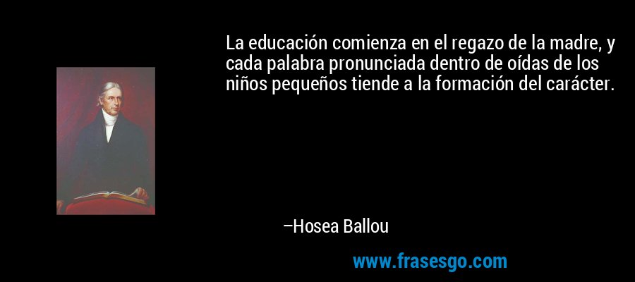 La educación comienza en el regazo de la madre, y cada palabra pronunciada dentro de oídas de los niños pequeños tiende a la formación del carácter. – Hosea Ballou
