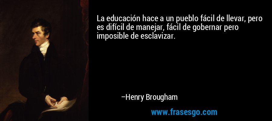 La educación hace a un pueblo fácil de llevar, pero es difícil de manejar, fácil de gobernar pero imposible de esclavizar. – Henry Brougham