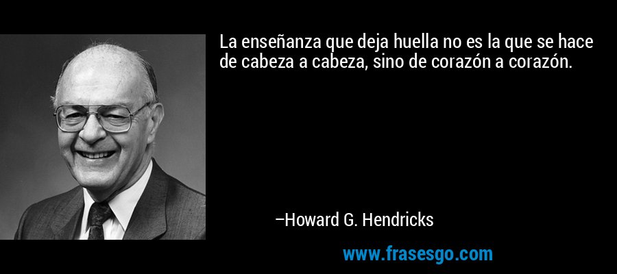 La enseñanza que deja huella no es la que se hace de cabeza a cabeza, sino de corazón a corazón. – Howard G. Hendricks