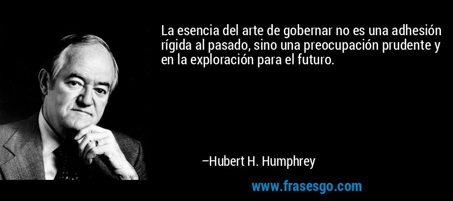 La esencia del arte de gobernar no es una adhesión rígida al pasado, sino una preocupación prudente y en la exploración para el futuro. – Hubert H. Humphrey