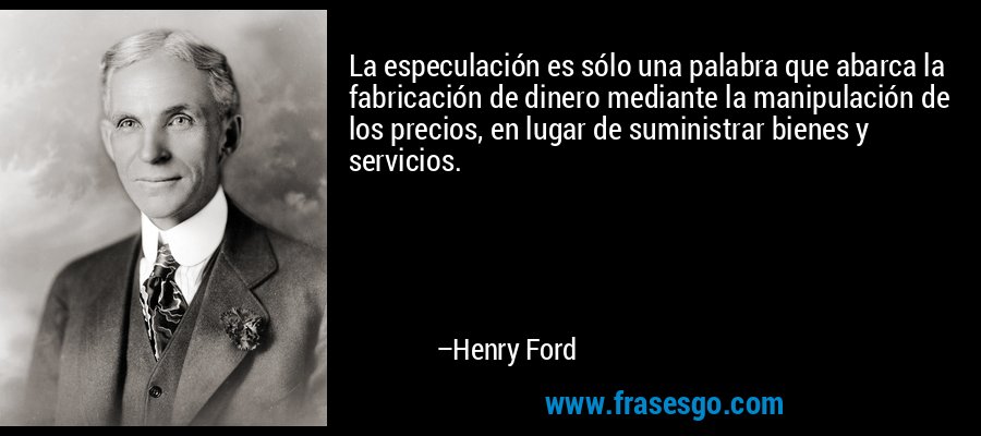 La especulación es sólo una palabra que abarca la fabricación de dinero mediante la manipulación de los precios, en lugar de suministrar bienes y servicios. – Henry Ford