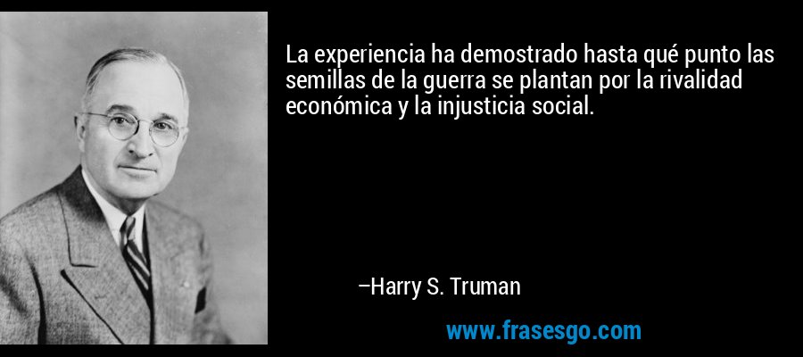 La experiencia ha demostrado hasta qué punto las semillas de la guerra se plantan por la rivalidad económica y la injusticia social. – Harry S. Truman