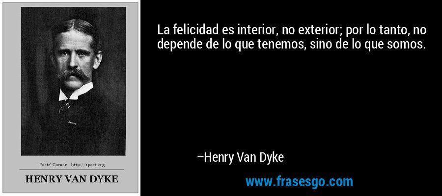 La felicidad es interior, no exterior; por lo tanto, no depende de lo que tenemos, sino de lo que somos. – Henry Van Dyke