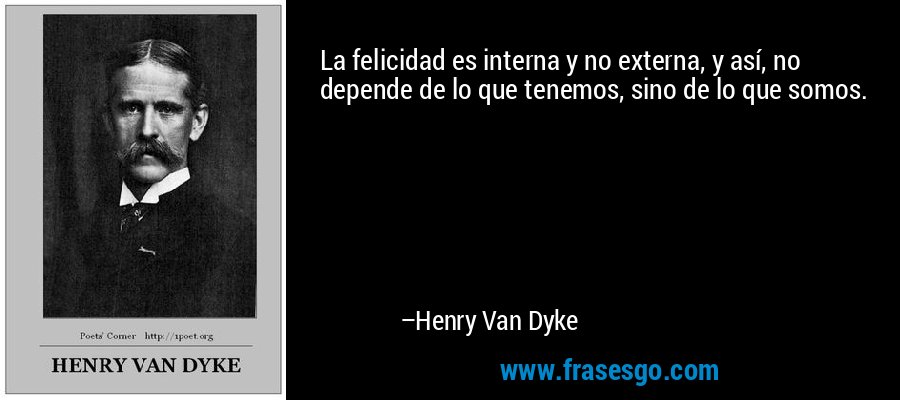 La felicidad es interna y no externa, y así, no depende de lo que tenemos, sino de lo que somos. – Henry Van Dyke