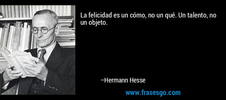 La felicidad es un cómo, no un qué. Un talento, no un objeto. – Hermann Hesse