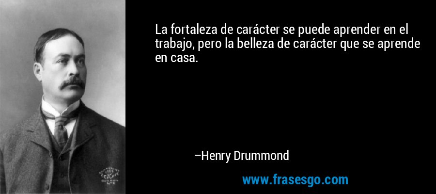 La fortaleza de carácter se puede aprender en el trabajo, pero la belleza de carácter que se aprende en casa. – Henry Drummond