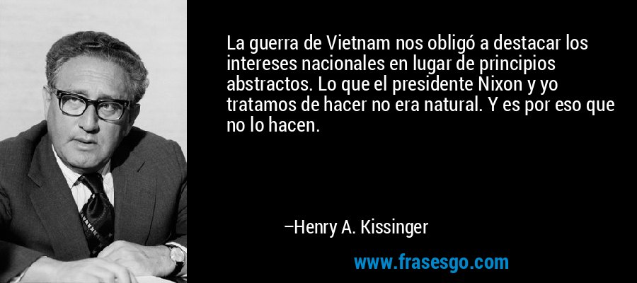 La guerra de Vietnam nos obligó a destacar los intereses nacionales en lugar de principios abstractos. Lo que el presidente Nixon y yo tratamos de hacer no era natural. Y es por eso que no lo hacen. – Henry A. Kissinger