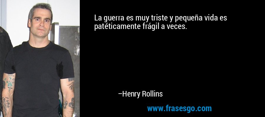 La guerra es muy triste y pequeña vida es patéticamente frágil a veces. – Henry Rollins
