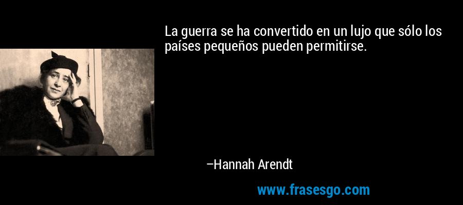 La guerra se ha convertido en un lujo que sólo los países pequeños pueden permitirse. – Hannah Arendt