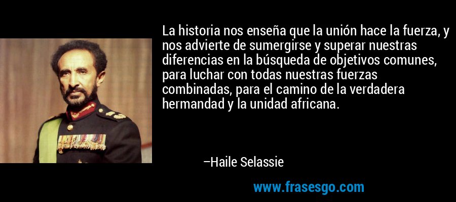 La historia nos enseña que la unión hace la fuerza, y nos advierte de sumergirse y superar nuestras diferencias en la búsqueda de objetivos comunes, para luchar con todas nuestras fuerzas combinadas, para el camino de la verdadera hermandad y la unidad africana. – Haile Selassie