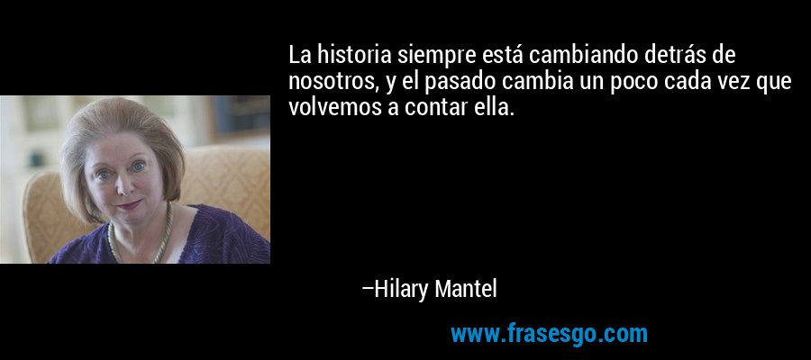 La historia siempre está cambiando detrás de nosotros, y el pasado cambia un poco cada vez que volvemos a contar ella. – Hilary Mantel