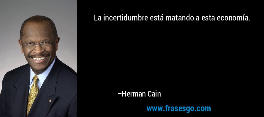 La incertidumbre está matando a esta economía. – Herman Cain