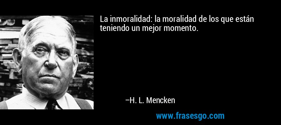 La inmoralidad: la moralidad de los que están teniendo un mejor momento. – H. L. Mencken