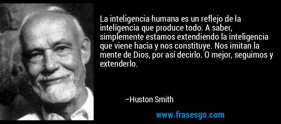 La inteligencia humana es un reflejo de la inteligencia que produce todo. A saber, simplemente estamos extendiendo la inteligencia que viene hacia y nos constituye. Nos imitan la mente de Dios, por así decirlo. O mejor, seguimos y extenderlo. – Huston Smith