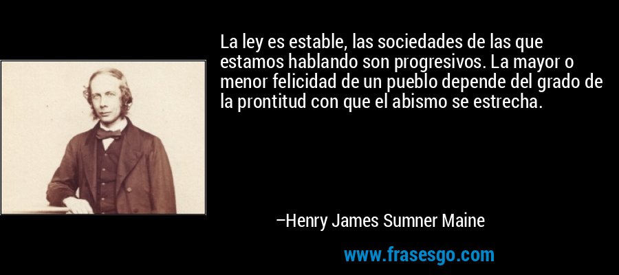 La ley es estable, las sociedades de las que estamos hablando son progresivos. La mayor o menor felicidad de un pueblo depende del grado de la prontitud con que el abismo se estrecha. – Henry James Sumner Maine