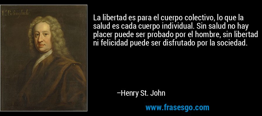 La libertad es para el cuerpo colectivo, lo que la salud es cada cuerpo individual. Sin salud no hay placer puede ser probado por el hombre, sin libertad ni felicidad puede ser disfrutado por la sociedad. – Henry St. John