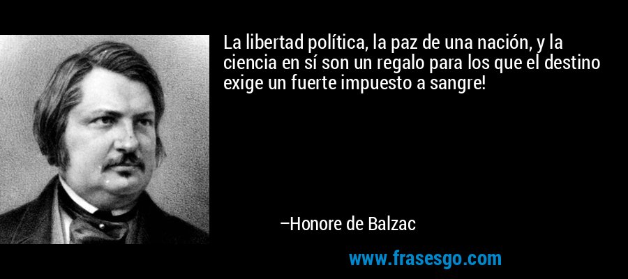 La libertad política, la paz de una nación, y la ciencia en sí son un regalo para los que el destino exige un fuerte impuesto a sangre! – Honore de Balzac