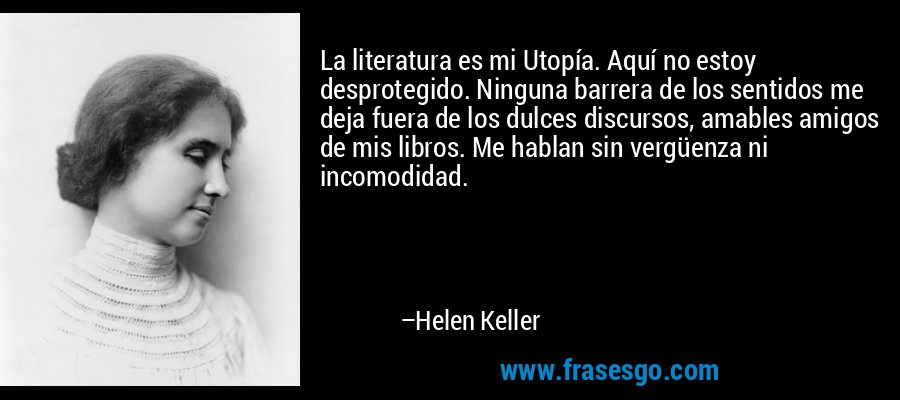La literatura es mi Utopía. Aquí no estoy desprotegido. Ninguna barrera de los sentidos me deja fuera de los dulces discursos, amables amigos de mis libros. Me hablan sin vergüenza ni incomodidad. – Helen Keller