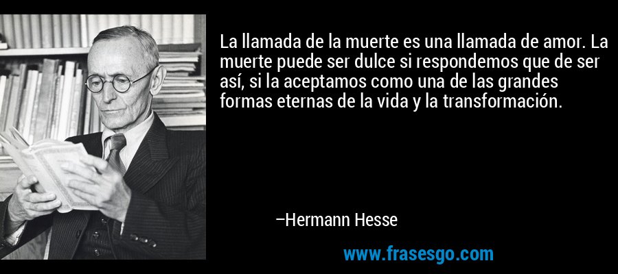 La llamada de la muerte es una llamada de amor. La muerte puede ser dulce si respondemos que de ser así, si la aceptamos como una de las grandes formas eternas de la vida y la transformación. – Hermann Hesse