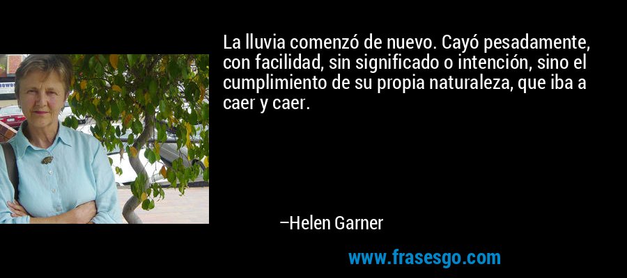 La lluvia comenzó de nuevo. Cayó pesadamente, con facilidad, sin significado o intención, sino el cumplimiento de su propia naturaleza, que iba a caer y caer. – Helen Garner