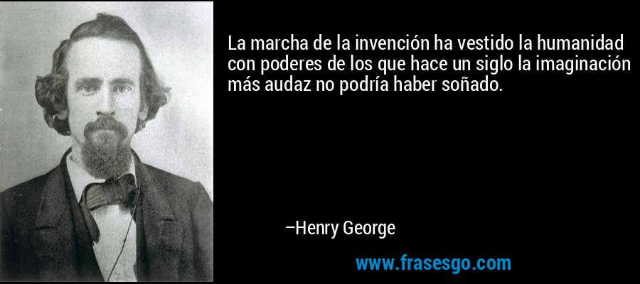La marcha de la invención ha vestido la humanidad con poderes de los que hace un siglo la imaginación más audaz no podría haber soñado. – Henry George