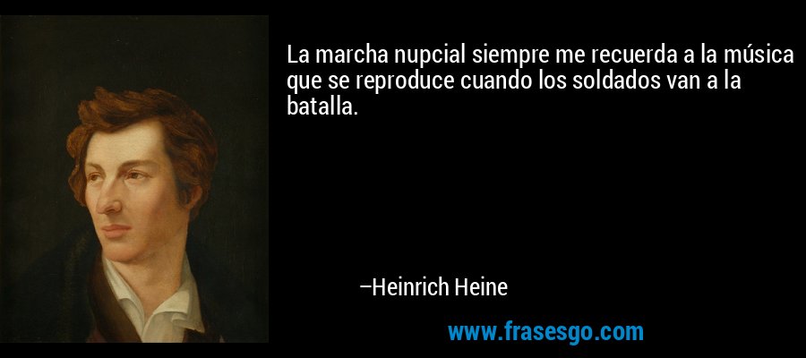 La marcha nupcial siempre me recuerda a la música que se reproduce cuando los soldados van a la batalla. – Heinrich Heine