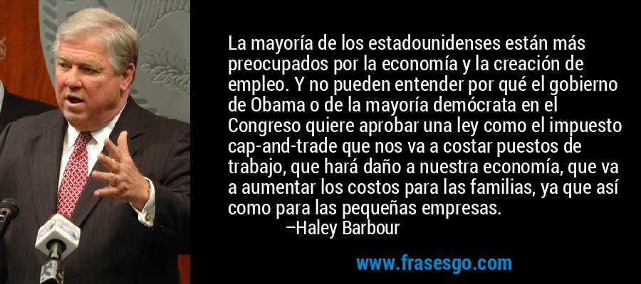 La mayoría de los estadounidenses están más preocupados por la economía y la creación de empleo. Y no pueden entender por qué el gobierno de Obama o de la mayoría demócrata en el Congreso quiere aprobar una ley como el impuesto cap-and-trade que nos va a costar puestos de trabajo, que hará daño a nuestra economía, que va a aumentar los costos para las familias, ya que así como para las pequeñas empresas. – Haley Barbour