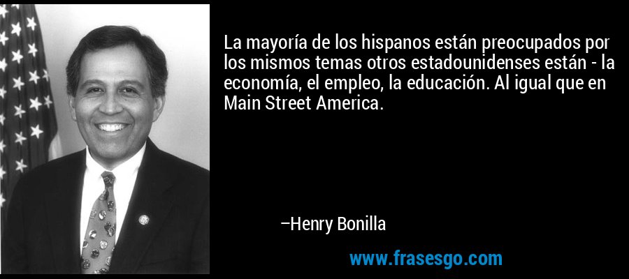 La mayoría de los hispanos están preocupados por los mismos temas otros estadounidenses están - la economía, el empleo, la educación. Al igual que en Main Street America. – Henry Bonilla