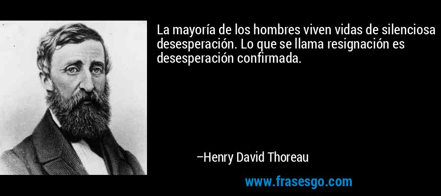 La mayoría de los hombres viven vidas de silenciosa desesperación. Lo que se llama resignación es desesperación confirmada. – Henry David Thoreau