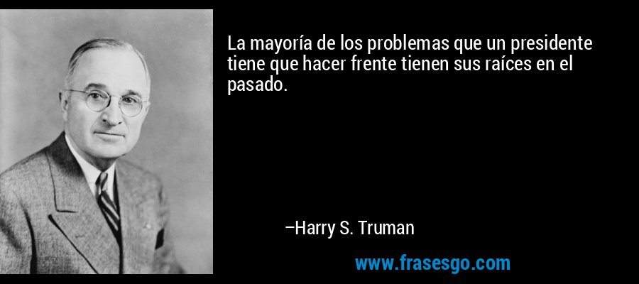 La mayoría de los problemas que un presidente tiene que hacer frente tienen sus raíces en el pasado. – Harry S. Truman