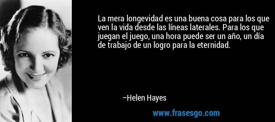 La mera longevidad es una buena cosa para los que ven la vida desde las líneas laterales. Para los que juegan el juego, una hora puede ser un año, un día de trabajo de un logro para la eternidad. – Helen Hayes