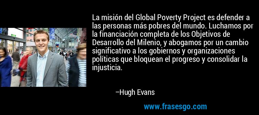 La misión del Global Poverty Project es defender a las personas más pobres del mundo. Luchamos por la financiación completa de los Objetivos de Desarrollo del Milenio, y abogamos por un cambio significativo a los gobiernos y organizaciones políticas que bloquean el progreso y consolidar la injusticia. – Hugh Evans