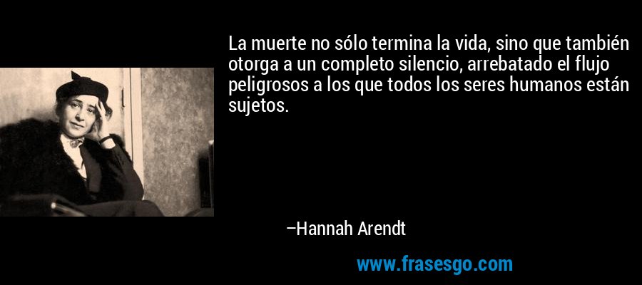 La muerte no sólo termina la vida, sino que también otorga a un completo silencio, arrebatado el flujo peligrosos a los que todos los seres humanos están sujetos. – Hannah Arendt