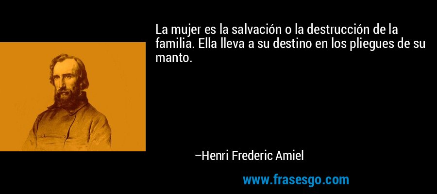 La mujer es la salvación o la destrucción de la familia. Ella lleva a su destino en los pliegues de su manto. – Henri Frederic Amiel