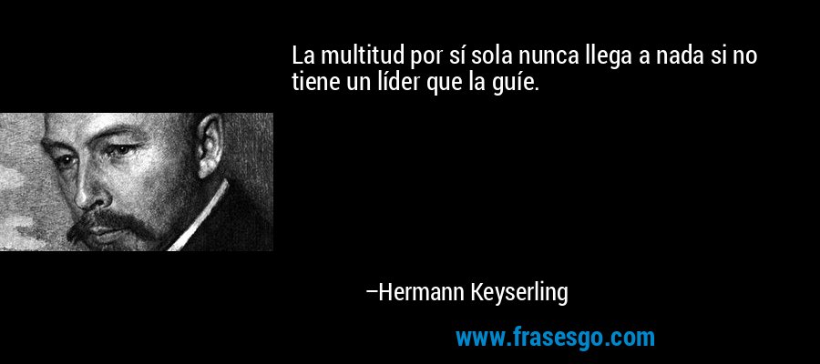 La multitud por sí sola nunca llega a nada si no tiene un líder que la guíe. – Hermann Keyserling