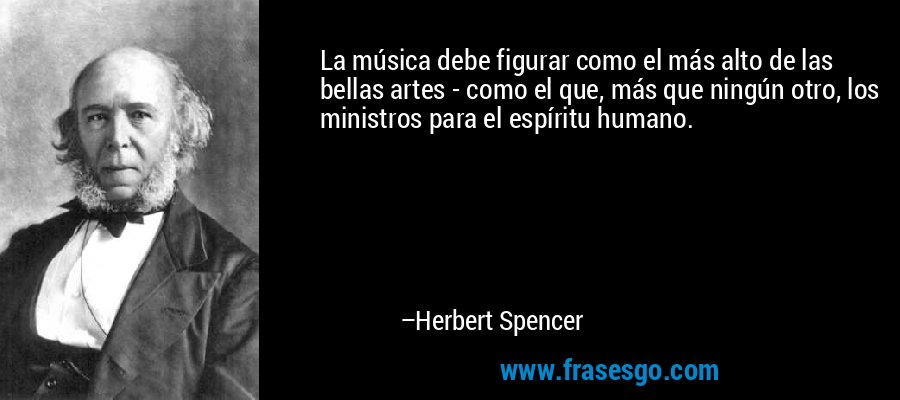 La música debe figurar como el más alto de las bellas artes - como el que, más que ningún otro, los ministros para el espíritu humano. – Herbert Spencer