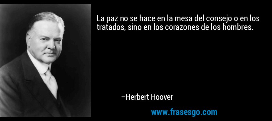 La paz no se hace en la mesa del consejo o en los tratados, sino en los corazones de los hombres. – Herbert Hoover