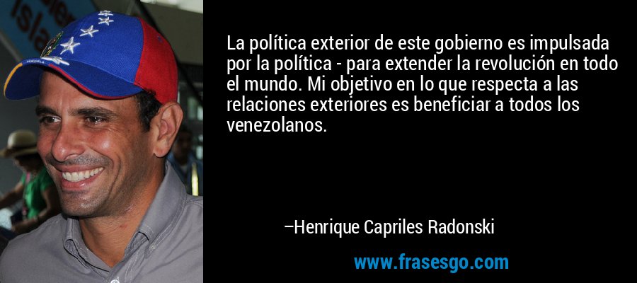 La política exterior de este gobierno es impulsada por la política - para extender la revolución en todo el mundo. Mi objetivo en lo que respecta a las relaciones exteriores es beneficiar a todos los venezolanos. – Henrique Capriles Radonski