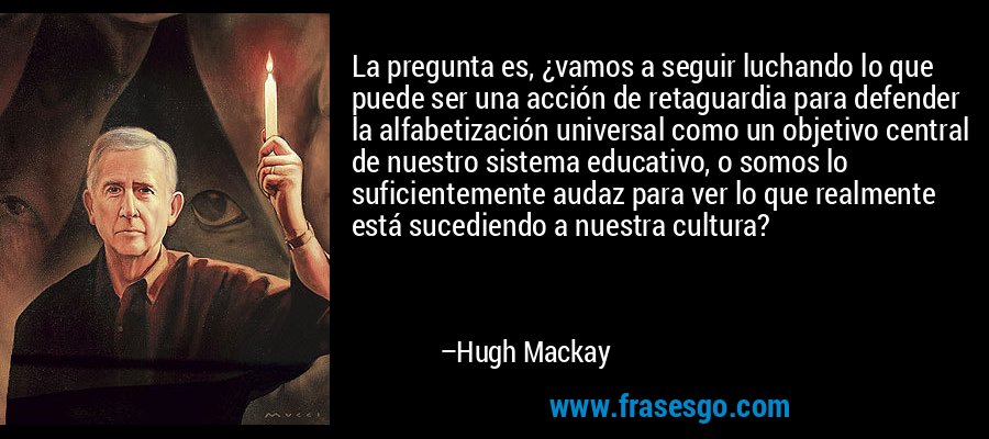 La pregunta es, ¿vamos a seguir luchando lo que puede ser una acción de retaguardia para defender la alfabetización universal como un objetivo central de nuestro sistema educativo, o somos lo suficientemente audaz para ver lo que realmente está sucediendo a nuestra cultura? – Hugh Mackay