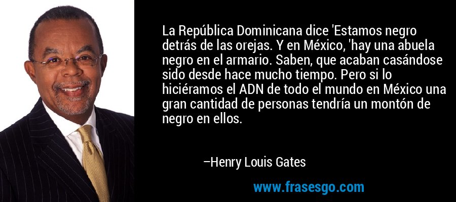La República Dominicana dice 'Estamos negro detrás de las orejas. Y en México, 'hay una abuela negro en el armario. Saben, que acaban casándose sido desde hace mucho tiempo. Pero si lo hiciéramos el ADN de todo el mundo en México una gran cantidad de personas tendría un montón de negro en ellos. – Henry Louis Gates