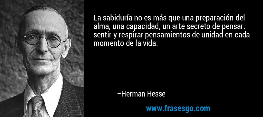 La sabiduría no es más que una preparación del alma, una capacidad, un arte secreto de pensar, sentir y respirar pensamientos de unidad en cada momento de la vida. – Herman Hesse