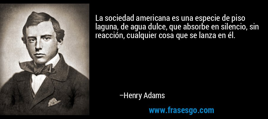 La sociedad americana es una especie de piso laguna, de agua dulce, que absorbe en silencio, sin reacción, cualquier cosa que se lanza en él. – Henry Adams
