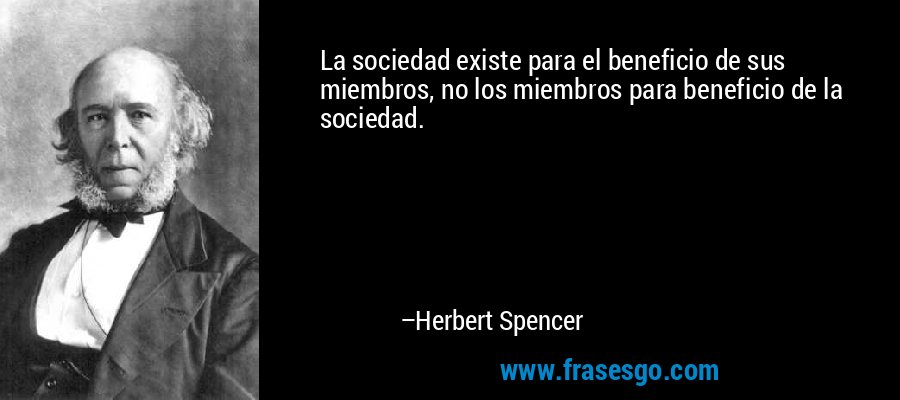 La sociedad existe para el beneficio de sus miembros, no los miembros para beneficio de la sociedad. – Herbert Spencer