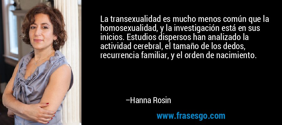La transexualidad es mucho menos común que la homosexualidad, y la investigación está en sus inicios. Estudios dispersos han analizado la actividad cerebral, el tamaño de los dedos, recurrencia familiar, y el orden de nacimiento. – Hanna Rosin