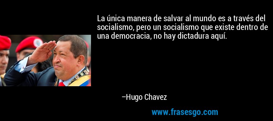 La única manera de salvar al mundo es a través del socialismo, pero un socialismo que existe dentro de una democracia, no hay dictadura aquí. – Hugo Chavez