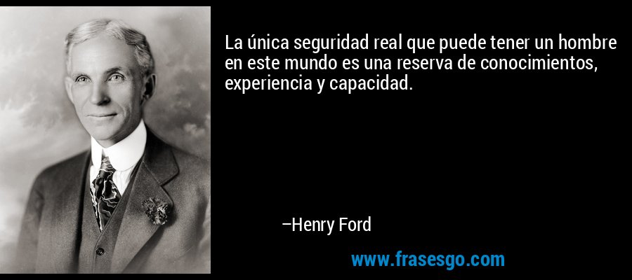 La única seguridad real que puede tener un hombre en este mundo es una reserva de conocimientos, experiencia y capacidad. – Henry Ford